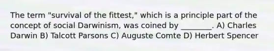 The term "survival of the fittest," which is a principle part of the concept of social Darwinism, was coined by ________. A) Charles Darwin B) Talcott Parsons C) Auguste Comte D) Herbert Spencer