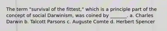 The term "survival of the fittest," which is a principle part of the concept of social Darwinism, was coined by _______. a. Charles Darwin b. Talcott Parsons c. Auguste Comte d. Herbert Spencer