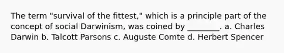The term "survival of the fittest," which is a principle part of the concept of social Darwinism, was coined by ________. a. Charles Darwin b. Talcott Parsons c. Auguste Comte d. Herbert Spencer