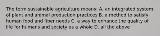 The term sustainable agriculture means: A. an integrated system of plant and animal production practices B. a method to satisfy human food and fiber needs C. a way to enhance the quality of life for humans and society as a whole D. all the above