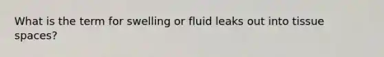 What is the term for swelling or fluid leaks out into tissue spaces?