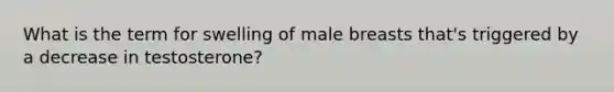 What is the term for swelling of male breasts that's triggered by a decrease in testosterone?