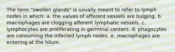 The term "swollen glands" is usually meant to refer to lymph nodes in which: a. the valves of afferent vessels are bulging. b. macrophages are clogging afferent lymphatic vessels. c. lymphocytes are proliferating in germinal centers. d. phagocytes are consuming the infected lymph nodes. e. macrophages are entering at the hilum.