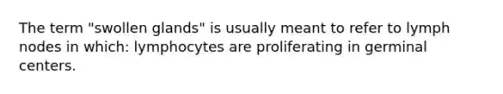 The term "swollen glands" is usually meant to refer to lymph nodes in which: lymphocytes are proliferating in germinal centers.