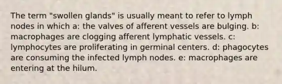 The term "swollen glands" is usually meant to refer to lymph nodes in which a: the valves of afferent vessels are bulging. b: macrophages are clogging afferent lymphatic vessels. c: lymphocytes are proliferating in germinal centers. d: phagocytes are consuming the infected lymph nodes. e: macrophages are entering at the hilum.