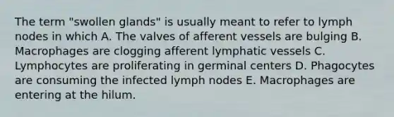 The term "swollen glands" is usually meant to refer to lymph nodes in which A. The valves of afferent vessels are bulging B. Macrophages are clogging afferent lymphatic vessels C. Lymphocytes are proliferating in germinal centers D. Phagocytes are consuming the infected lymph nodes E. Macrophages are entering at the hilum.