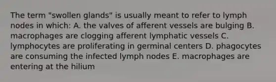 The term "swollen glands" is usually meant to refer to lymph nodes in which: A. the valves of afferent vessels are bulging B. macrophages are clogging afferent lymphatic vessels C. lymphocytes are proliferating in germinal centers D. phagocytes are consuming the infected lymph nodes E. macrophages are entering at the hilium