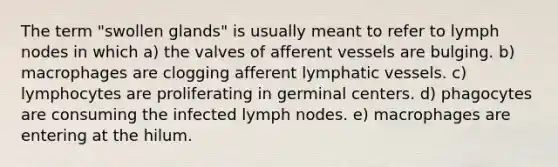 The term "swollen glands" is usually meant to refer to lymph nodes in which a) the valves of afferent vessels are bulging. b) macrophages are clogging afferent lymphatic vessels. c) lymphocytes are proliferating in germinal centers. d) phagocytes are consuming the infected lymph nodes. e) macrophages are entering at the hilum.