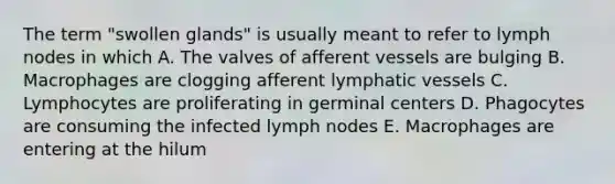 The term "swollen glands" is usually meant to refer to lymph nodes in which A. The valves of afferent vessels are bulging B. Macrophages are clogging afferent lymphatic vessels C. Lymphocytes are proliferating in germinal centers D. Phagocytes are consuming the infected lymph nodes E. Macrophages are entering at the hilum