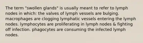 The term "swollen glands" is usually meant to refer to lymph nodes in which: the valves of lymph vessels are bulging. macrophages are clogging lymphatic vessels entering the lymph nodes. lymphocytes are proliferating in lymph nodes & fighting off infection. phagocytes are consuming the infected lymph nodes.