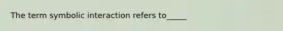 The term symbolic interaction refers to_____