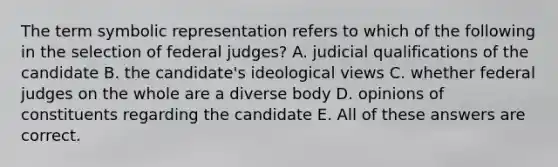 The term symbolic representation refers to which of the following in the selection of federal judges? A. judicial qualifications of the candidate B. the candidate's ideological views C. whether federal judges on the whole are a diverse body D. opinions of constituents regarding the candidate E. All of these answers are correct.