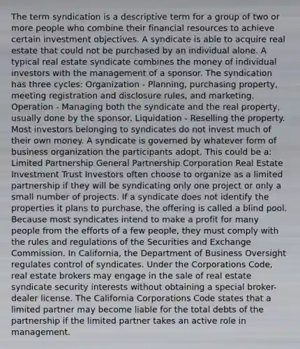 The term syndication is a descriptive term for a group of two or more people who combine their financial resources to achieve certain investment objectives. A syndicate is able to acquire real estate that could not be purchased by an individual alone. A typical real estate syndicate combines the money of individual investors with the management of a sponsor. The syndication has three cycles: Organization - Planning, purchasing property, meeting registration and disclosure rules, and marketing. Operation - Managing both the syndicate and the real property, usually done by the sponsor. Liquidation - Reselling the property. Most investors belonging to syndicates do not invest much of their own money. A syndicate is governed by whatever form of business organization the participants adopt. This could be a: Limited Partnership General Partnership Corporation Real Estate Investment Trust Investors often choose to organize as a limited partnership if they will be syndicating only one project or only a small number of projects. If a syndicate does not identify the properties it plans to purchase, the offering is called a blind pool. Because most syndicates intend to make a profit for many people from the efforts of a few people, they must comply with the rules and regulations of the Securities and Exchange Commission. In California, the Department of Business Oversight regulates control of syndicates. Under the Corporations Code, real estate brokers may engage in the sale of real estate syndicate security interests without obtaining a special broker-dealer license. The California Corporations Code states that a limited partner may become liable for the total debts of the partnership if the limited partner takes an active role in management.