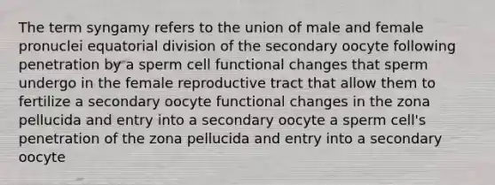 The term syngamy refers to the union of male and female pronuclei equatorial division of the secondary oocyte following penetration by a sperm cell functional changes that sperm undergo in the female reproductive tract that allow them to fertilize a secondary oocyte functional changes in the zona pellucida and entry into a secondary oocyte a sperm cell's penetration of the zona pellucida and entry into a secondary oocyte