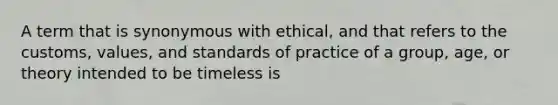 A term that is synonymous with ethical, and that refers to the customs, values, and standards of practice of a group, age, or theory intended to be timeless is