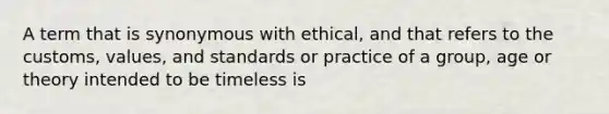 A term that is synonymous with ethical, and that refers to the customs, values, and standards or practice of a group, age or theory intended to be timeless is