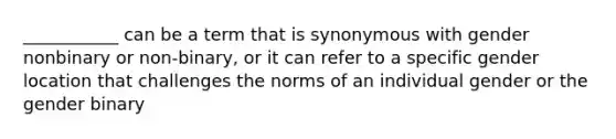 ___________ can be a term that is synonymous with gender nonbinary or non-binary, or it can refer to a specific gender location that challenges the norms of an individual gender or the gender binary