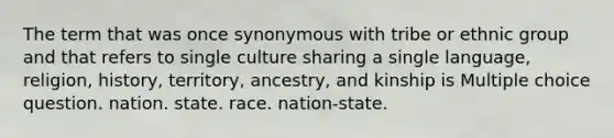 The term that was once synonymous with tribe or ethnic group and that refers to single culture sharing a single language, religion, history, territory, ancestry, and kinship is Multiple choice question. nation. state. race. nation-state.