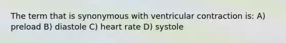 The term that is synonymous with ventricular contraction is: A) preload B) diastole C) heart rate D) systole