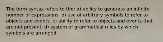 The term syntax refers to the: a) ability to generate an infinite number of expressions. b) use of arbitrary symbols to refer to objects and events. c) ability to refer to objects and events that are not present. d) system of grammatical rules by which symbols are arranged.