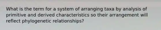 What is the term for a system of arranging taxa by analysis of primitive and derived characteristics so their arrangement will reflect phylogenetic relationships?