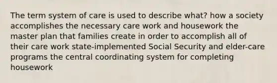 The term system of care is used to describe what? how a society accomplishes the necessary care work and housework the master plan that families create in order to accomplish all of their care work state-implemented Social Security and elder-care programs the central coordinating system for completing housework