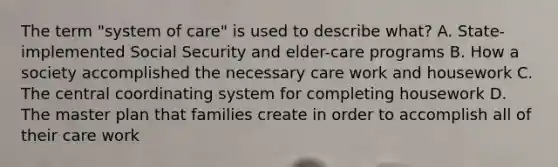 The term "system of care" is used to describe what? A. State-implemented Social Security and elder-care programs B. How a society accomplished the necessary care work and housework C. The central coordinating system for completing housework D. The master plan that families create in order to accomplish all of their care work