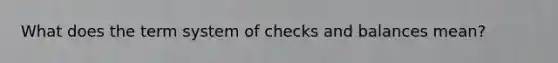 What does the term system of checks and balances mean?