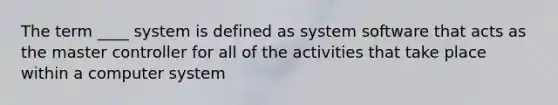 The term ____ system is defined as system software that acts as the master controller for all of the activities that take place within a computer system