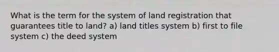 What is the term for the system of land registration that guarantees title to land? a) land titles system b) first to file system c) the deed system