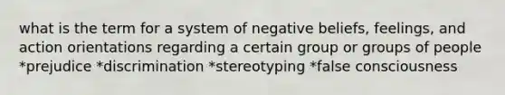 what is the term for a system of negative beliefs, feelings, and action orientations regarding a certain group or groups of people *prejudice *discrimination *stereotyping *false consciousness