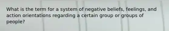 What is the term for a system of negative beliefs, feelings, and action orientations regarding a certain group or groups of people?