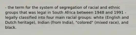 - the term for the system of segregation of racial and ethnic groups that was legal in South Africa between 1948 and 1991 - legally classified into four main racial groups: white (English and Dutch heritage), Indian (from India), "colored" (mixed race), and black.