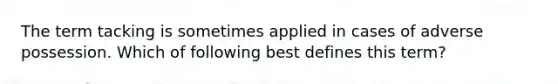 The term tacking is sometimes applied in cases of adverse possession. Which of following best defines this term?