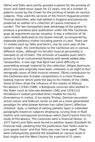 [Term] and Tallis were jointly granted a patent for the printing of music and ruled music paper for 21 years, one of a number of patents issued by the Crown for the printing of books on various subjects. They used the services of the French Huguenot printer Thomas Vautrollier, who had settled in England and previously produced an edition of a collection of Lassus chansons in London. The two monopolists took advantage of the patent to produce a grandiose joint publication under the title Cantiones quae ab argumento sacrae vocantur. It was a collection of 34 Latin motets dedicated to the Queen herself, accompanied by elaborate prefatory matter including poems in Latin. There are 17 motets each by Tallis and [term], one for each year of the Queen's reign. His contributions to the Cantiones are in various different styles, although his forceful musical personality is stamped on all of them. The inclusion of Laudate pueri which proves to be an instrumental fantasia with words added after composition, is one sign that Byrd had some difficulty in assembling enough material for the collection. Diliges Dominum, which may also originally have been untexted, is an eight-in-four retrograde canon of little musical interest. [Term] contribution to the Cantiones also includes compositions in a more forward-looking manner which point the way to his motets of the 1580s. Some of them show the influence of the motets of Alfonso Ferrabosco I (1543-1588), a Bolognese musician who worked in the Tudor court at intervals between 1562 and 1578.[12] Ferrabosco's motets provided direct models for [term] Emendemus in melius, O lux beata Trinitas, Domine secundum actum meum and Siderum rector as well as a more generalised paradigm for what Joseph Kerman has called [term] 'affective-imitative' style, a method of setting pathetic texts in extended paragraphs based on subjects employing curving lines in fluid rhythm and contrapuntal techniques which [term] learnt from his study of Ferrabosco. The Cantiones were a financial failure. In 1577 [term] and Tallis were forced to petition Queen Elizabeth for financial help, pleading that the publication had "fallen oute to oure greate losse" and that Tallis was now "verie aged". They were subsequently granted the leasehold on various lands in East Anglia and the West Country for a period of 21 years