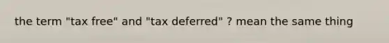 the term "tax free" and "tax deferred" ? mean the same thing