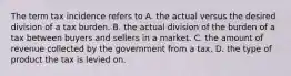 The term tax incidence refers to A. the actual versus the desired division of a tax burden. B. the actual division of the burden of a tax between buyers and sellers in a market. C. the amount of revenue collected by the government from a tax. D. the type of product the tax is levied on.