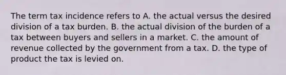 The term tax incidence refers to A. the actual versus the desired division of a tax burden. B. the actual division of the burden of a tax between buyers and sellers in a market. C. the amount of revenue collected by the government from a tax. D. the type of product the tax is levied on.