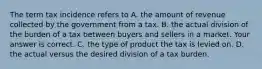 The term tax incidence refers to A. the amount of revenue collected by the government from a tax. B. the actual division of the burden of a tax between buyers and sellers in a market. Your answer is correct. C. the type of product the tax is levied on. D. the actual versus the desired division of a tax burden.