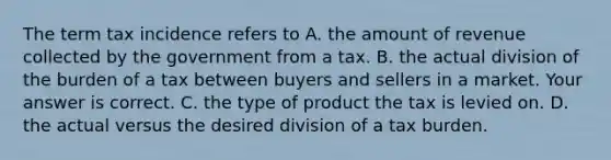 The term tax incidence refers to A. the amount of revenue collected by the government from a tax. B. the actual division of the burden of a tax between buyers and sellers in a market. Your answer is correct. C. the type of product the tax is levied on. D. the actual versus the desired division of a tax burden.