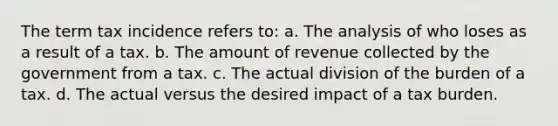 The term tax incidence refers to: a. The analysis of who loses as a result of a tax. b. The amount of revenue collected by the government from a tax. c. The actual division of the burden of a tax. d. The actual versus the desired impact of a tax burden.