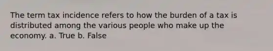 The term tax incidence refers to how the burden of a tax is distributed among the various people who make up the economy. a. True b. False