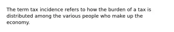 The term tax incidence refers to how the burden of a tax is distributed among the various people who make up the economy.