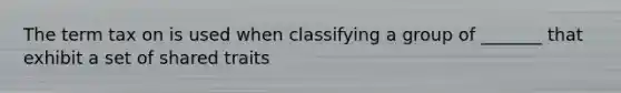 The term tax on is used when classifying a group of _______ that exhibit a set of shared traits