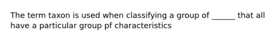 The term taxon is used when classifying a group of ______ that all have a particular group pf characteristics