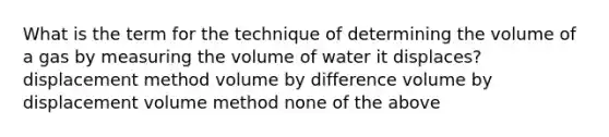 What is the term for the technique of determining the volume of a gas by measuring the volume of water it displaces? displacement method volume by difference volume by displacement volume method none of the above