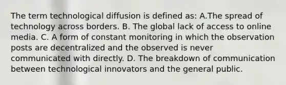 The term technological diffusion is defined as: A.The spread of technology across borders. B. The global lack of access to online media. C. A form of constant monitoring in which the observation posts are decentralized and the observed is never communicated with directly. D. The breakdown of communication between technological innovators and the general public.