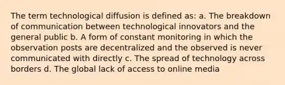 The term technological diffusion is defined as: a. The breakdown of communication between technological innovators and the general public b. A form of constant monitoring in which the observation posts are decentralized and the observed is never communicated with directly c. The spread of technology across borders d. The global lack of access to online media