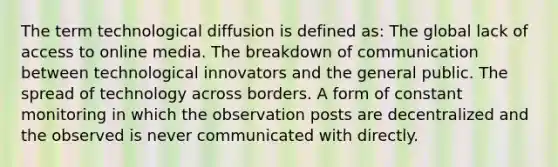 The term technological diffusion is defined as: The global lack of access to online media. The breakdown of communication between technological innovators and the general public. The spread of technology across borders. A form of constant monitoring in which the observation posts are decentralized and the observed is never communicated with directly.