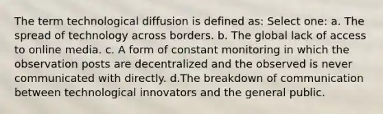 The term technological diffusion is defined as: Select one: a. The spread of technology across borders. b. The global lack of access to online media. c. A form of constant monitoring in which the observation posts are decentralized and the observed is never communicated with directly. d.The breakdown of communication between technological innovators and the general public.